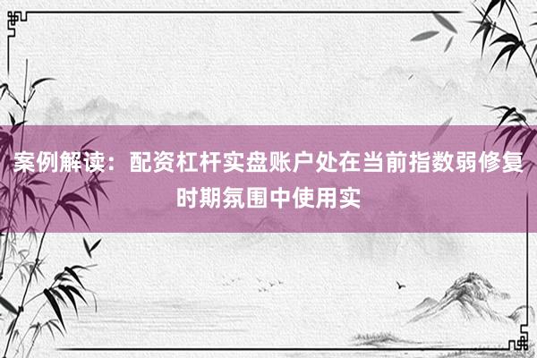 案例解读：配资杠杆实盘账户处在当前指数弱修复时期氛围中使用实