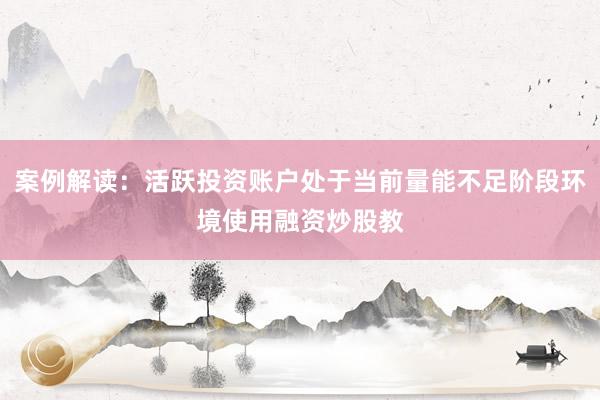 案例解读：活跃投资账户处于当前量能不足阶段环境使用融资炒股教