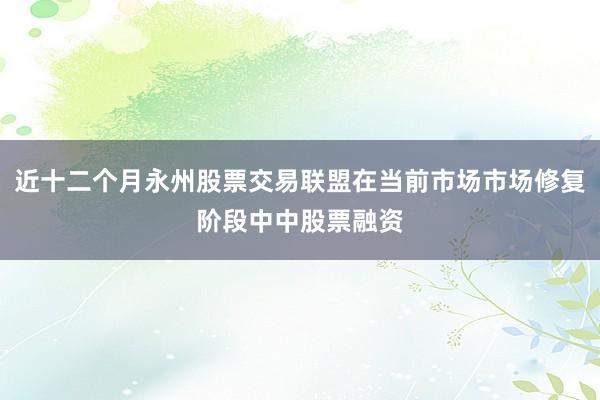 近十二个月永州股票交易联盟在当前市场市场修复阶段中中股票融资