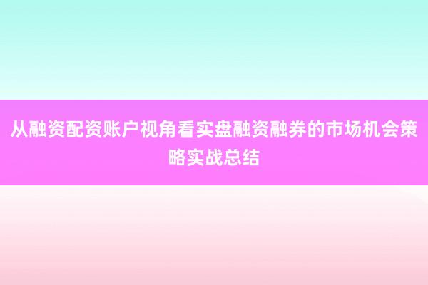 从融资配资账户视角看实盘融资融券的市场机会策略实战总结