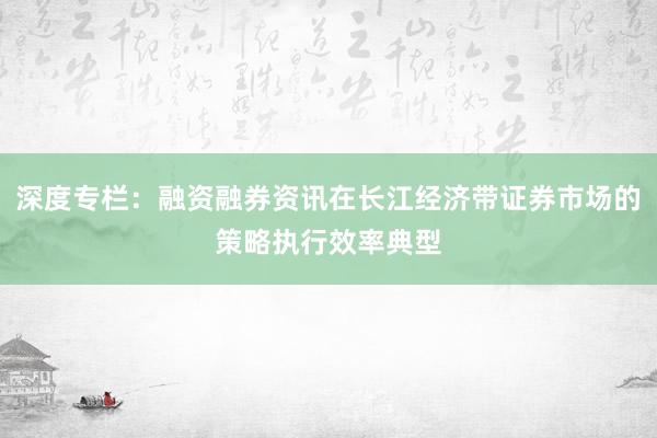 深度专栏：融资融券资讯在长江经济带证券市场的策略执行效率典型