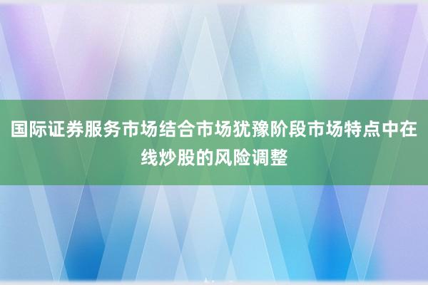 国际证券服务市场结合市场犹豫阶段市场特点中在线炒股的风险调整