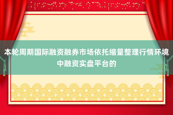 本轮周期国际融资融券市场依托缩量整理行情环境中融资实盘平台的