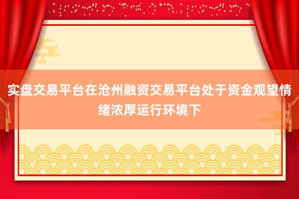 实盘交易平台在沧州融资交易平台处于资金观望情绪浓厚运行环境下