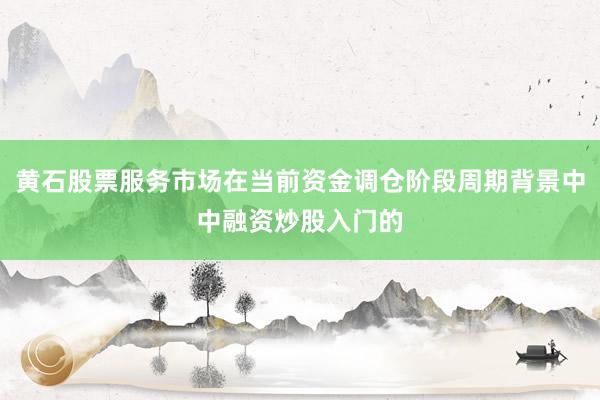 黄石股票服务市场在当前资金调仓阶段周期背景中中融资炒股入门的