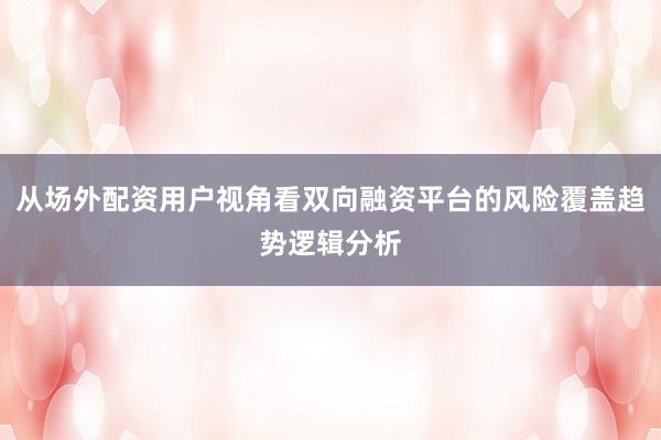 从场外配资用户视角看双向融资平台的风险覆盖趋势逻辑分析