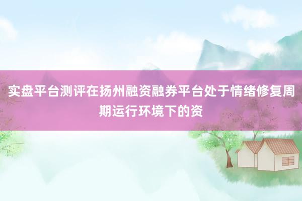 实盘平台测评在扬州融资融券平台处于情绪修复周期运行环境下的资