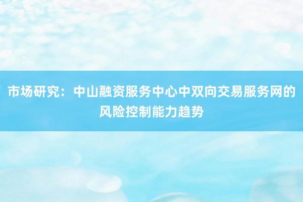 市场研究：中山融资服务中心中双向交易服务网的风险控制能力趋势