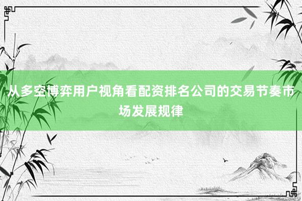 从多空博弈用户视角看配资排名公司的交易节奏市场发展规律