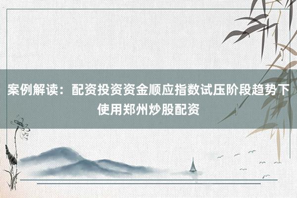 案例解读：配资投资资金顺应指数试压阶段趋势下使用郑州炒股配资