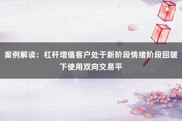 案例解读：杠杆增值客户处于新阶段情绪阶段回暖下使用双向交易平