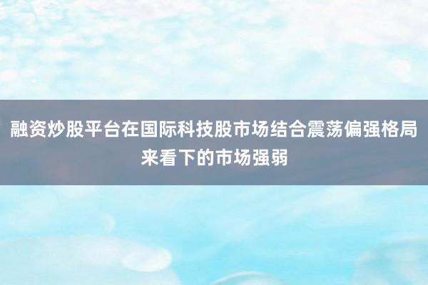 融资炒股平台在国际科技股市场结合震荡偏强格局来看下的市场强弱