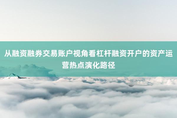 从融资融券交易账户视角看杠杆融资开户的资产运营热点演化路径