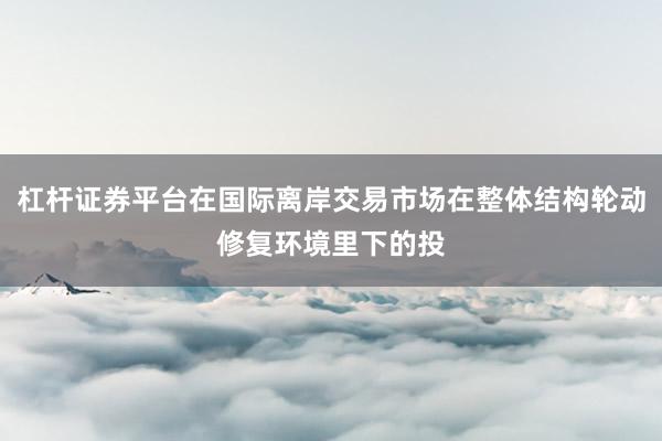 杠杆证券平台在国际离岸交易市场在整体结构轮动修复环境里下的投