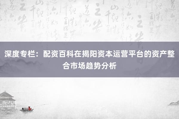 深度专栏：配资百科在揭阳资本运营平台的资产整合市场趋势分析