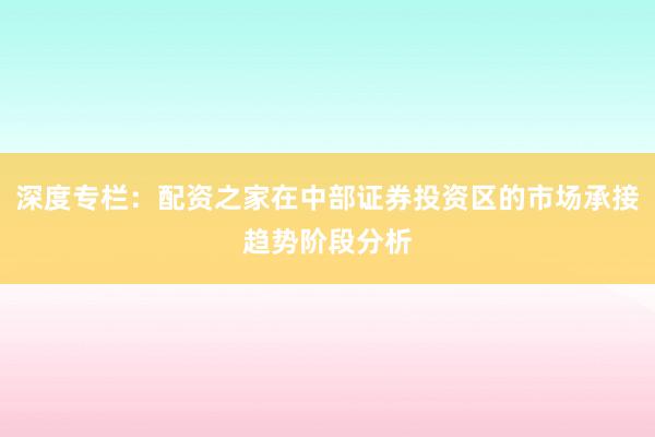 深度专栏：配资之家在中部证券投资区的市场承接趋势阶段分析