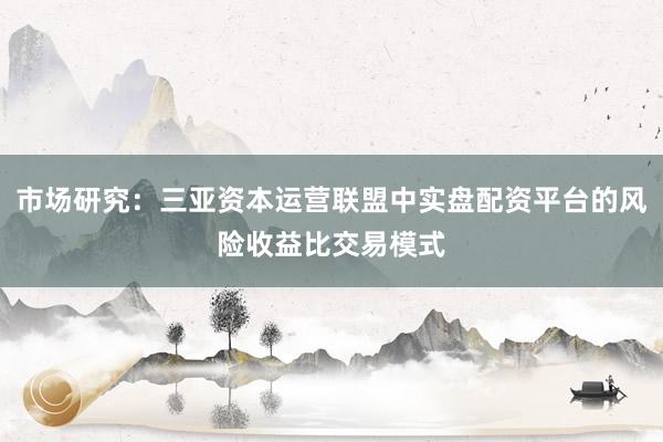 市场研究：三亚资本运营联盟中实盘配资平台的风险收益比交易模式