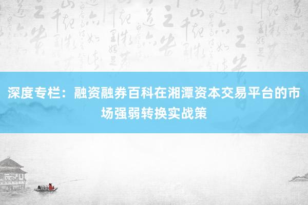 深度专栏：融资融券百科在湘潭资本交易平台的市场强弱转换实战策