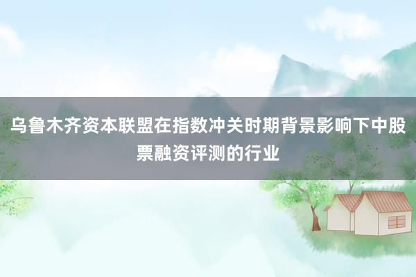 乌鲁木齐资本联盟在指数冲关时期背景影响下中股票融资评测的行业