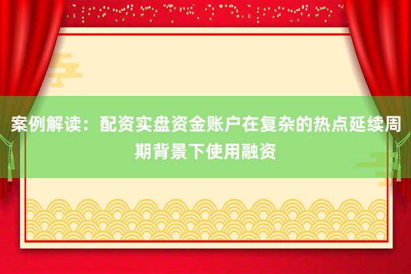案例解读：配资实盘资金账户在复杂的热点延续周期背景下使用融资