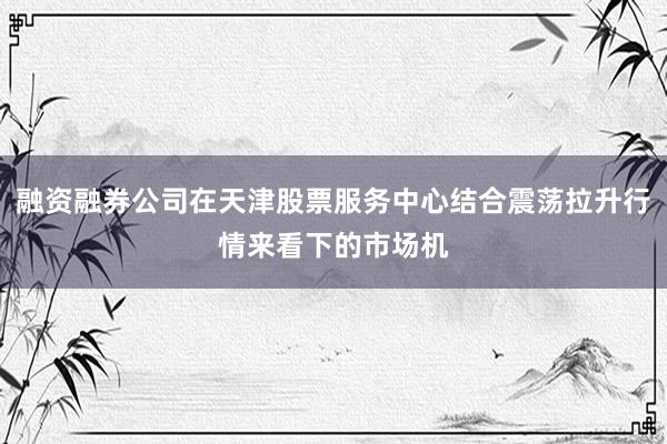 融资融券公司在天津股票服务中心结合震荡拉升行情来看下的市场机