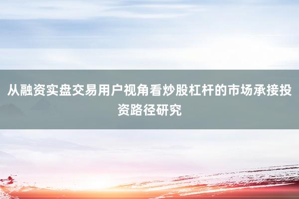 从融资实盘交易用户视角看炒股杠杆的市场承接投资路径研究