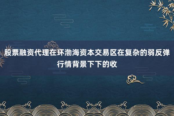 股票融资代理在环渤海资本交易区在复杂的弱反弹行情背景下下的收