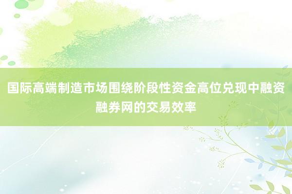 国际高端制造市场围绕阶段性资金高位兑现中融资融券网的交易效率