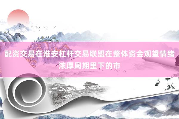 配资交易在淮安杠杆交易联盟在整体资金观望情绪浓厚周期里下的市