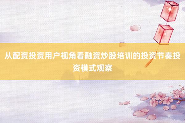 从配资投资用户视角看融资炒股培训的投资节奏投资模式观察