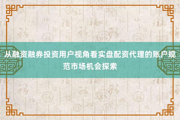 从融资融券投资用户视角看实盘配资代理的账户规范市场机会探索