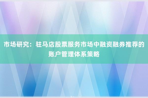 市场研究：驻马店股票服务市场中融资融券推荐的账户管理体系策略
