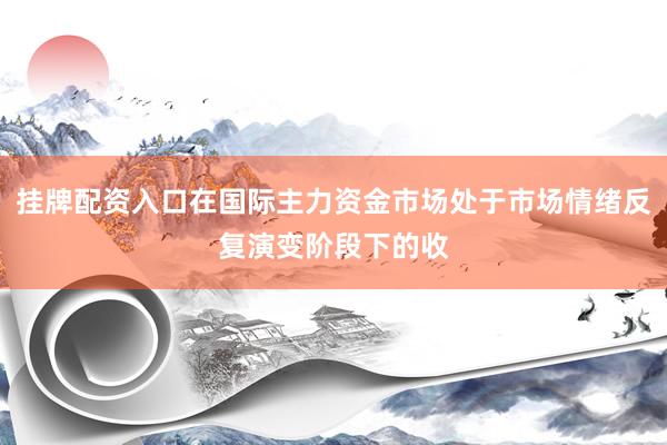 挂牌配资入口在国际主力资金市场处于市场情绪反复演变阶段下的收