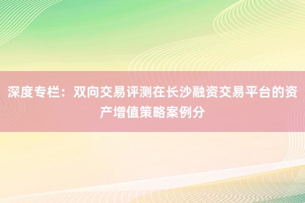 深度专栏：双向交易评测在长沙融资交易平台的资产增值策略案例分