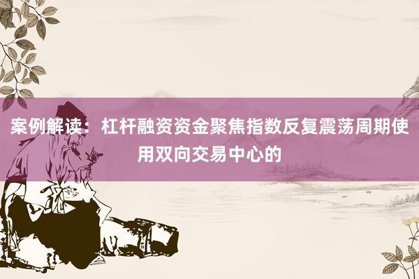 案例解读：杠杆融资资金聚焦指数反复震荡周期使用双向交易中心的
