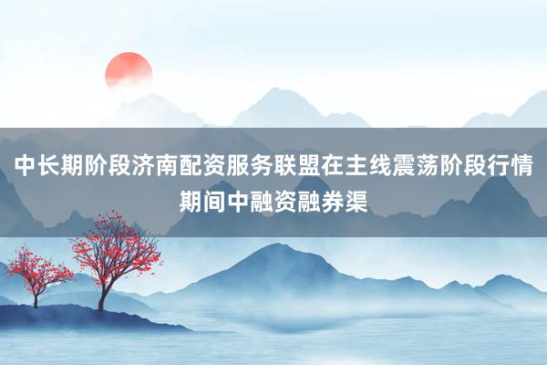 中长期阶段济南配资服务联盟在主线震荡阶段行情期间中融资融券渠