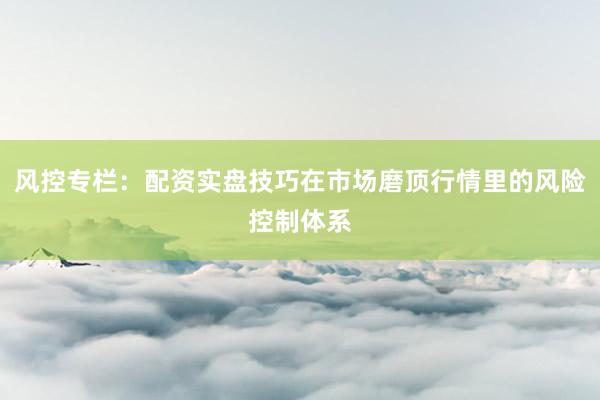 风控专栏：配资实盘技巧在市场磨顶行情里的风险控制体系