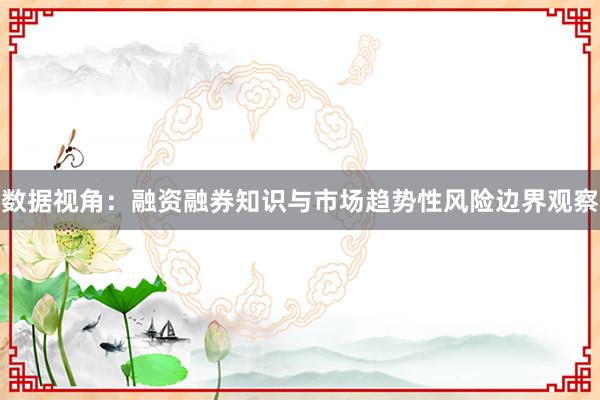 数据视角：融资融券知识与市场趋势性风险边界观察