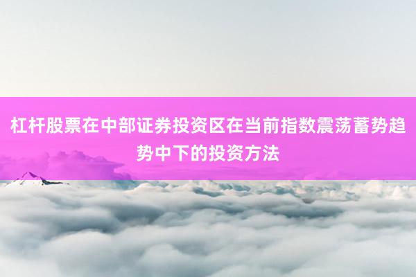 杠杆股票在中部证券投资区在当前指数震荡蓄势趋势中下的投资方法