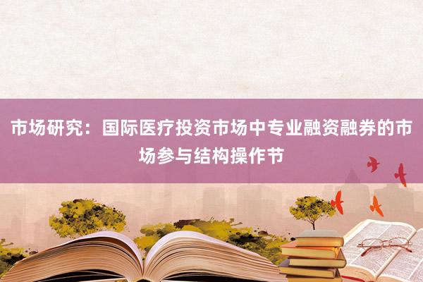 市场研究：国际医疗投资市场中专业融资融券的市场参与结构操作节
