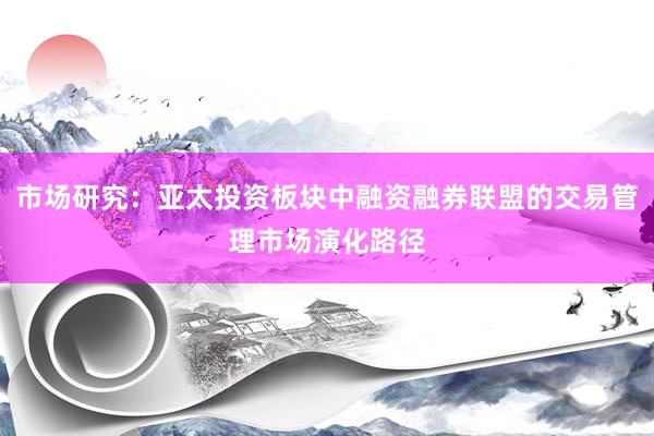市场研究：亚太投资板块中融资融券联盟的交易管理市场演化路径
