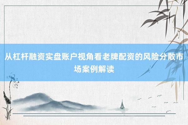 从杠杆融资实盘账户视角看老牌配资的风险分散市场案例解读
