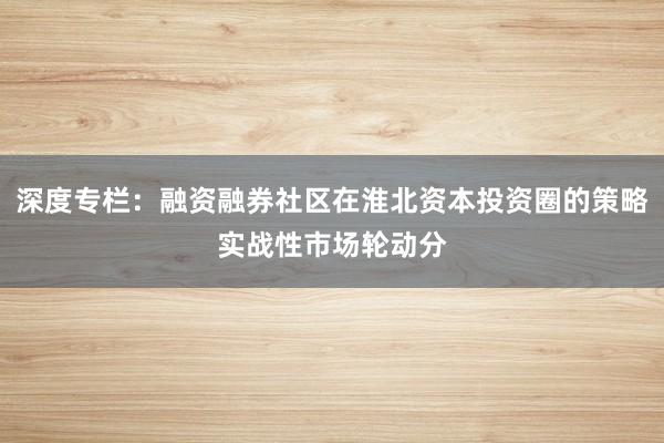 深度专栏：融资融券社区在淮北资本投资圈的策略实战性市场轮动分