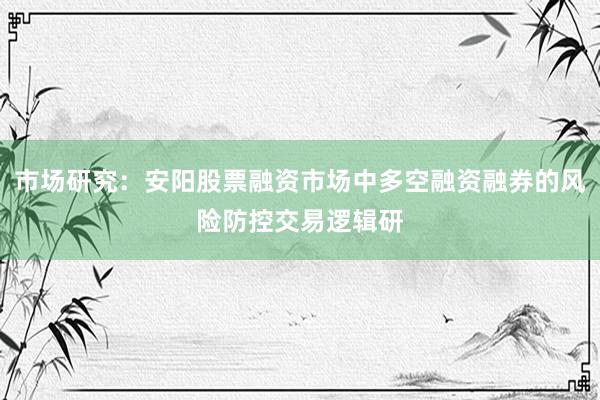 市场研究：安阳股票融资市场中多空融资融券的风险防控交易逻辑研