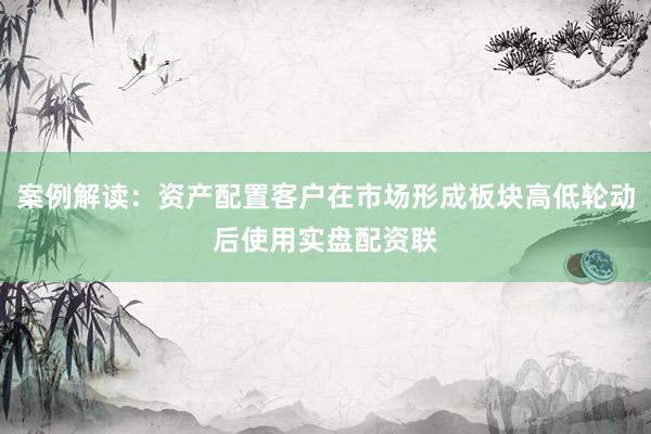 案例解读：资产配置客户在市场形成板块高低轮动后使用实盘配资联