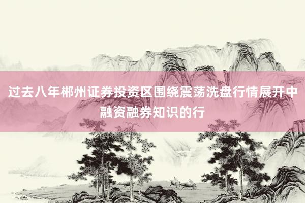 过去八年郴州证券投资区围绕震荡洗盘行情展开中融资融券知识的行