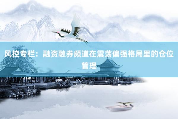 风控专栏：融资融券频道在震荡偏强格局里的仓位管理
