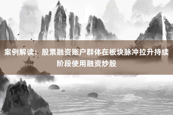 案例解读:股票融资账户群体在板块脉冲拉升持续阶段使用融资炒股