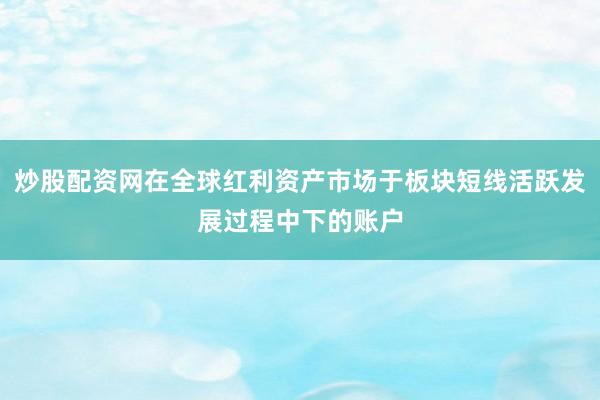 炒股配资网在全球红利资产市场于板块短线活跃发展过程中下的账户