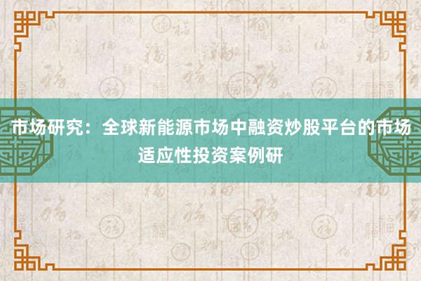 市场研究：全球新能源市场中融资炒股平台的市场适应性投资案例研